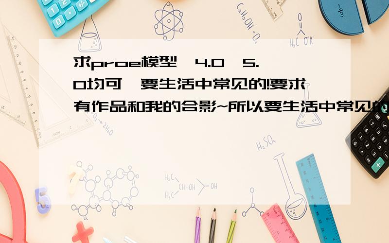 求proe模型,4.0、5.0均可,要生活中常见的!要求有作品和我的合影~所以要生活中常见的~prt格式,不要上色、不要渲染1512897.95.2.@.q.q.co.m