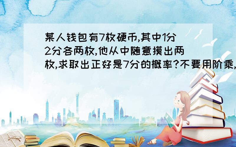 某人钱包有7枚硬币,其中1分2分各两枚,他从中随意摸出两枚,求取出正好是7分的概率?不要用阶乘,还没学,看不懂通俗易懂的就好.