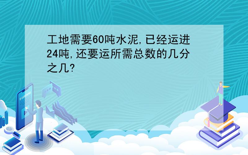 工地需要60吨水泥,已经运进24吨,还要运所需总数的几分之几?