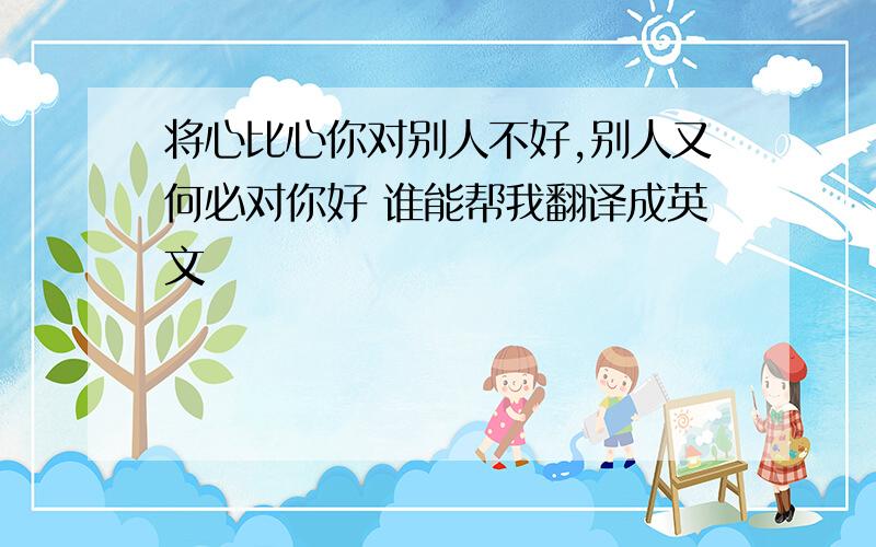 将心比心你对别人不好,别人又何必对你好 谁能帮我翻译成英文