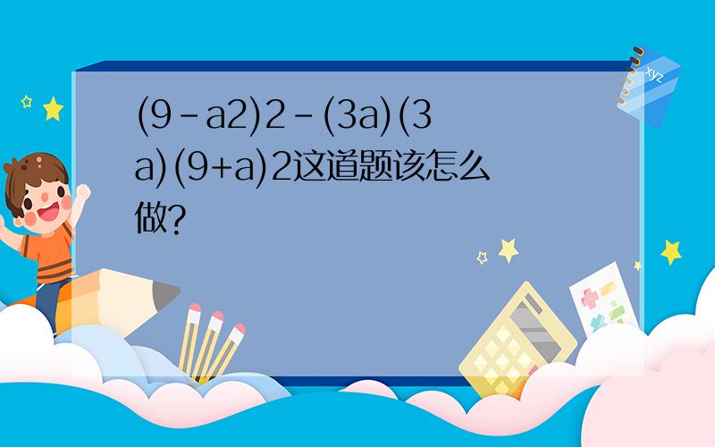 (9-a2)2-(3a)(3a)(9+a)2这道题该怎么做?