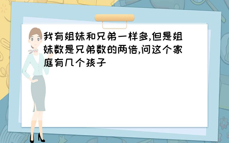 我有姐妹和兄弟一样多,但是姐妹数是兄弟数的两倍,问这个家庭有几个孩子