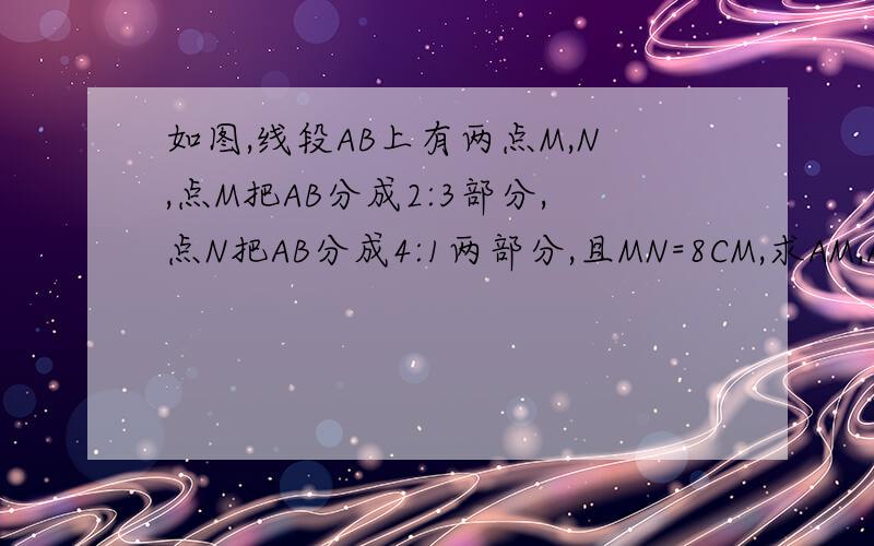 如图,线段AB上有两点M,N,点M把AB分成2:3部分,点N把AB分成4:1两部分,且MN=8CM,求AM,AN分别有多长.┗━━━━━━━━┛A M N B