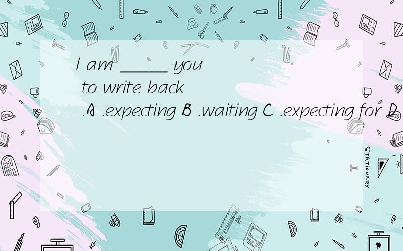 l am _____ you to write back .A .expecting B .waiting C .expecting for D .expecting tl am _____ you to write back .A .expecting B .waiting C .expecting for D .expecting to