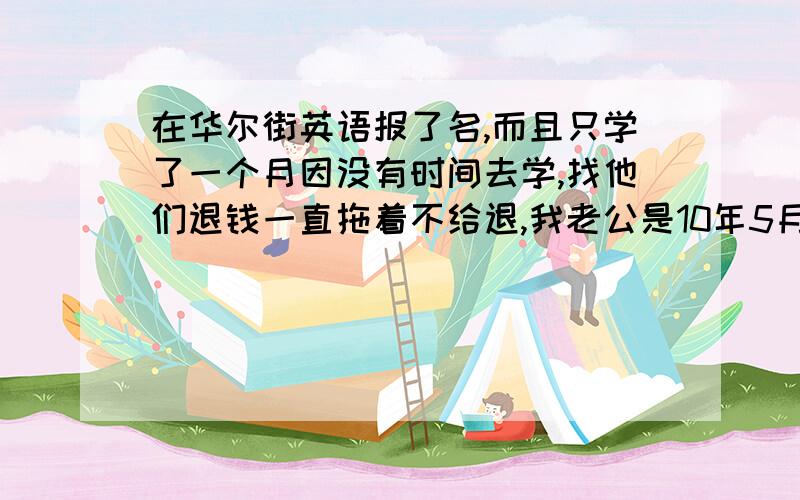 在华尔街英语报了名,而且只学了一个月因没有时间去学,找他们退钱一直拖着不给退,我老公是10年5月份在华尔街英语报了名交了两万多学费,而且只学了一个月因没有时间去学,其中9月份找他