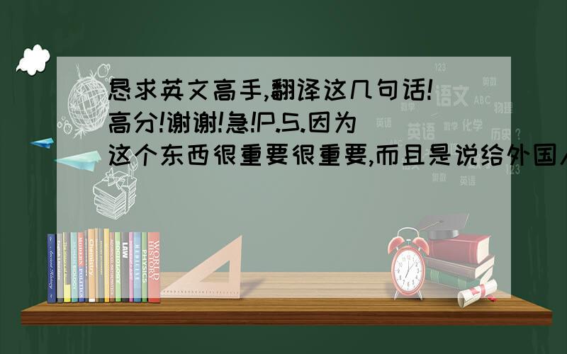 恳求英文高手,翻译这几句话!高分!谢谢!急!P.S.因为这个东西很重要很重要,而且是说给外国人听的,所以希望亲翻译的时候尽量地道一些!谢谢了!本人英文水平有限,但是请亲不要害怕,尽管翻得