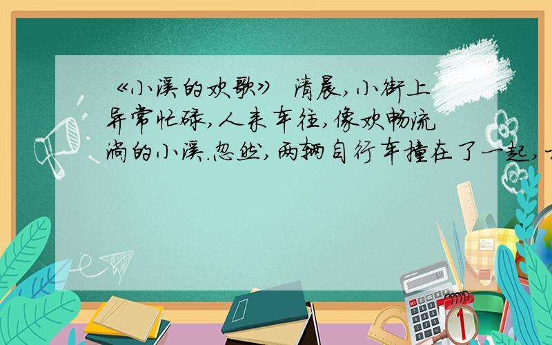 《小溪的欢歌》 清晨,小街上异常忙碌,人来车往,像欢畅流淌的小溪.忽然,两辆自行车撞在了一起,相撞的两个小伙子争吵起来,互不相让,像两块大使横在大街中央.滚滚向前的“小溪流”缓慢了