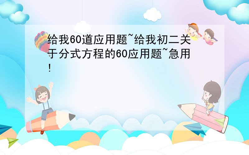 给我60道应用题~给我初二关于分式方程的60应用题~急用!