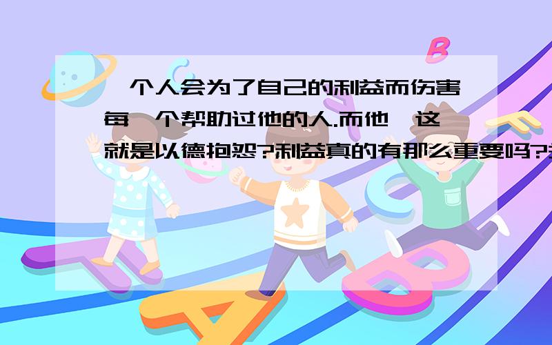 一个人会为了自己的利益而伤害每一个帮助过他的人.而他,这就是以德抱怨?利益真的有那么重要吗?关于每种关系的人群