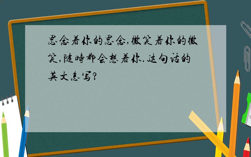 思念着你的思念,微笑着你的微笑,随时都会想着你.这句话的英文怎写?