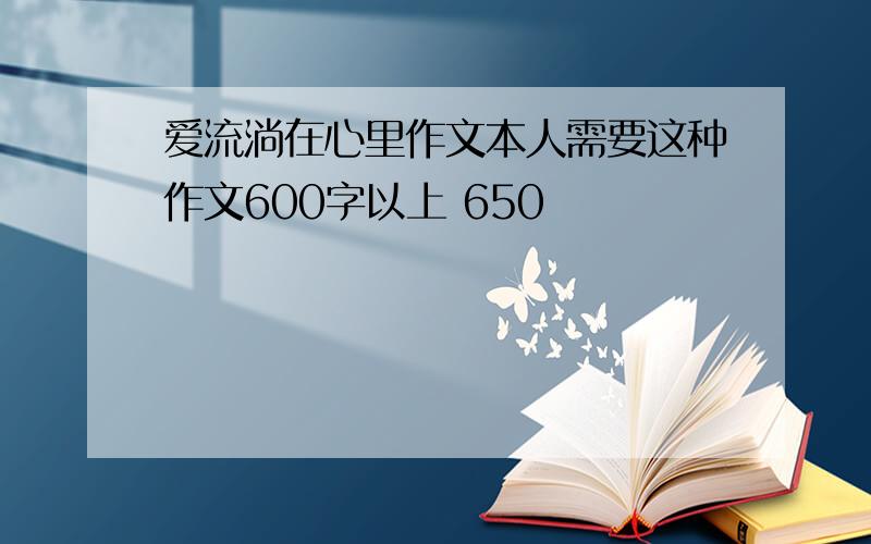 爱流淌在心里作文本人需要这种作文600字以上 650