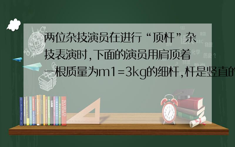 两位杂技演员在进行“顶杆”杂技表演时,下面的演员用肩顶着一根质量为m1=3kg的细杆,杆是竖直的；另一质量为m2=30kg的演员在杆上进行精彩表演.表演结束后,杆上演员从静止开始,由杆的顶端