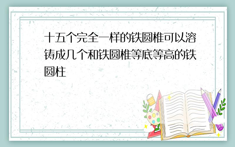 十五个完全一样的铁圆椎可以溶铸成几个和铁圆椎等底等高的铁圆柱