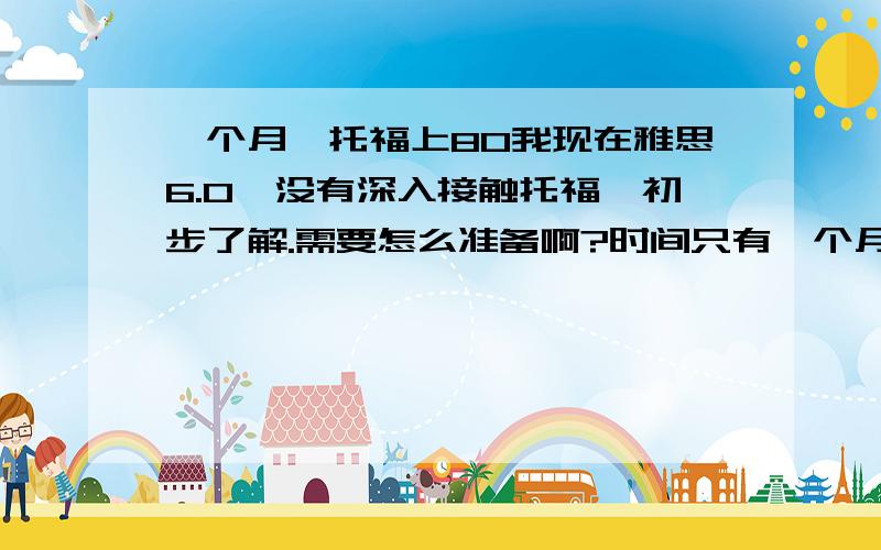 一个月,托福上80我现在雅思6.0,没有深入接触托福,初步了解.需要怎么准备啊?时间只有一个月,比较急!