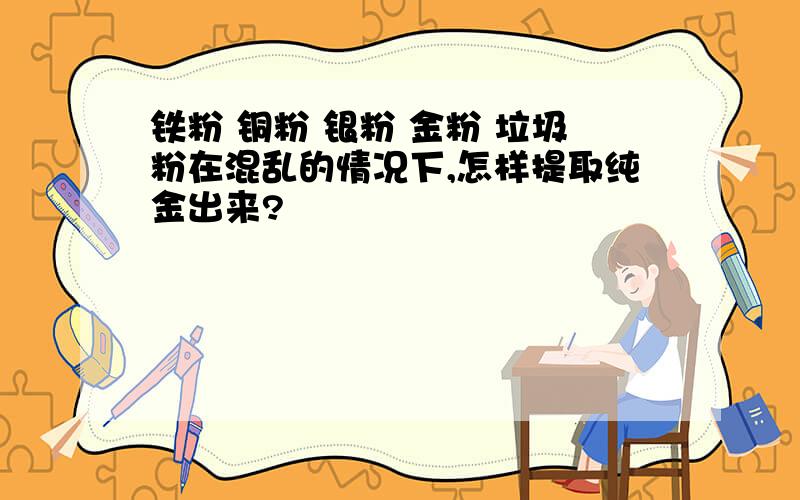 铁粉 铜粉 银粉 金粉 垃圾粉在混乱的情况下,怎样提取纯金出来?