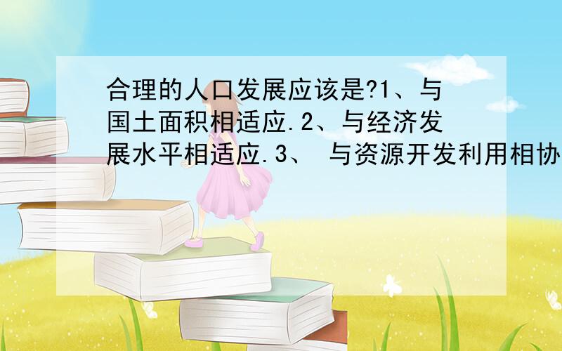 合理的人口发展应该是?1、与国土面积相适应.2、与经济发展水平相适应.3、 与资源开发利用相协调.4、与环境保护相协调.（ 可多选）