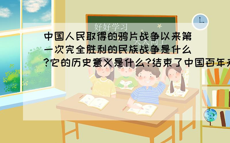 中国人民取得的鸦片战争以来第一次完全胜利的民族战争是什么?它的历史意义是什么?结束了中国百年来任人