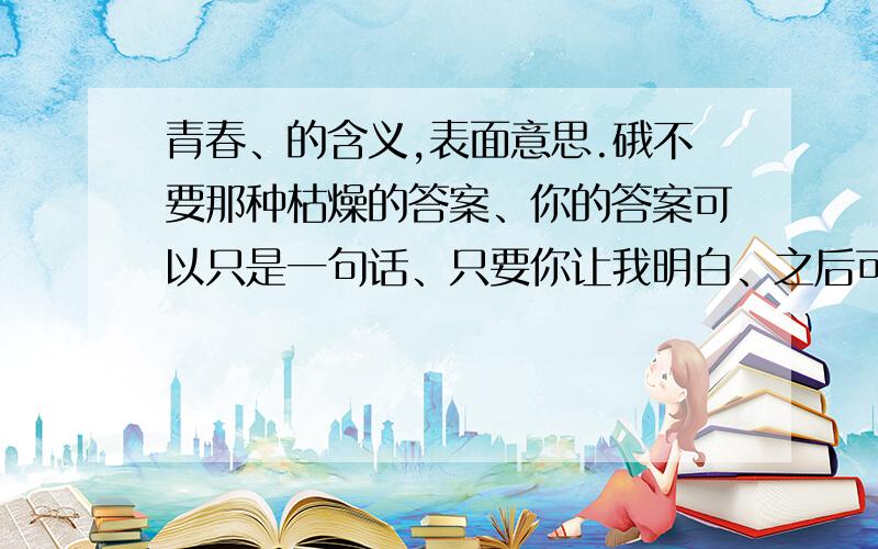 青春、的含义,表面意思.硪不要那种枯燥的答案、你的答案可以只是一句话、只要你让我明白、之后可以延着这个思路去想作文、作文是一青春为话题、你可以给我看一篇作文、但是要可以