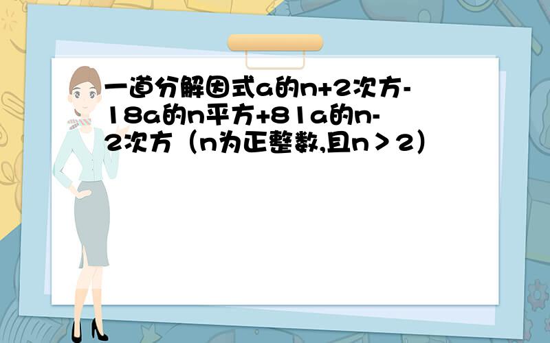 一道分解因式a的n+2次方-18a的n平方+81a的n-2次方（n为正整数,且n＞2）