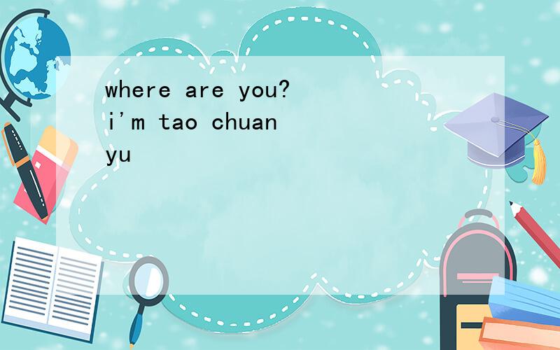 where are you?i'm tao chuan yu