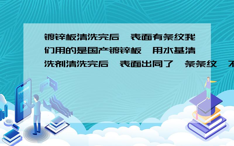 镀锌板清洗完后,表面有条纹我们用的是国产镀锌板,用水基清洗剂清洗完后,表面出同了一条条纹,不知这是板原因不是什么原因,如果是板子本身的问题,该如何解决.其它的板用同样清洗剂洗就