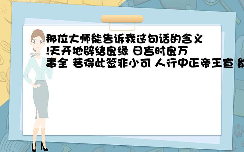 那位大师能告诉我这句话的含义!天开地辟结良缘 日吉时良万事全 若得此签非小可 人行中正帝王宣 能不能翻译下