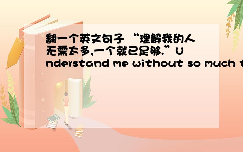 翻一个英文句子 “理解我的人无需太多,一个就已足够.”Understand me without so much that one had enough.你们看看这个对不对