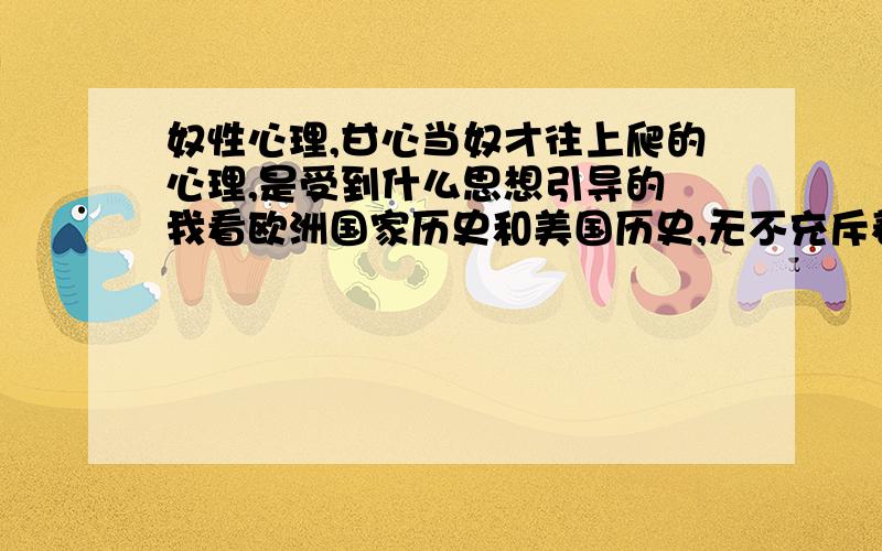 奴性心理,甘心当奴才往上爬的心理,是受到什么思想引导的 我看欧洲国家历史和美国历史,无不充斥着向往自由,而反观亚洲一些国家历史,多是向统治者的阿谀献媚,我想了解,究竟是什么思想,