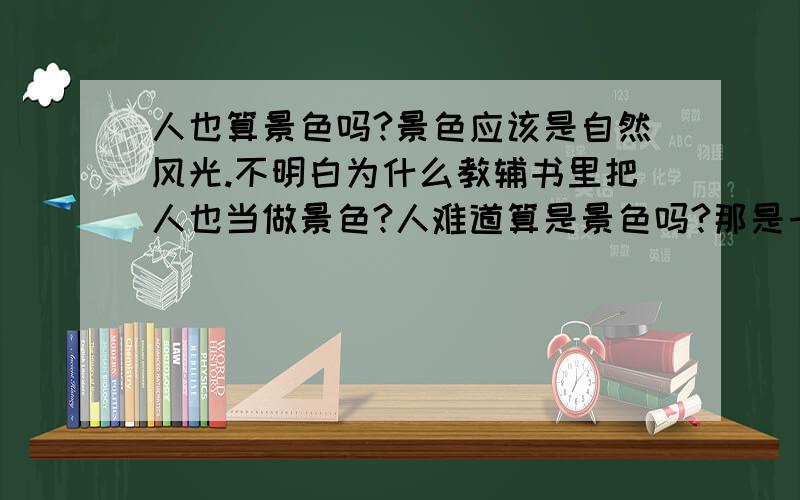 人也算景色吗?景色应该是自然风光.不明白为什么教辅书里把人也当做景色?人难道算是景色吗?那是一道题,问文段里描写了 ,,景色.有六个空,其中有人、鸟、鱼.其他的都是什么柳树啊之类的.