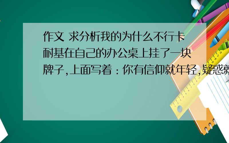 作文 求分析我的为什么不行卡耐基在自己的办公桌上挂了一块牌子,上面写着：你有信仰就年轻,疑惑就年老；有自信就年轻,畏惧就衰老；有希望就年轻,绝望就年老；岁月使你皮肤起皱,但是