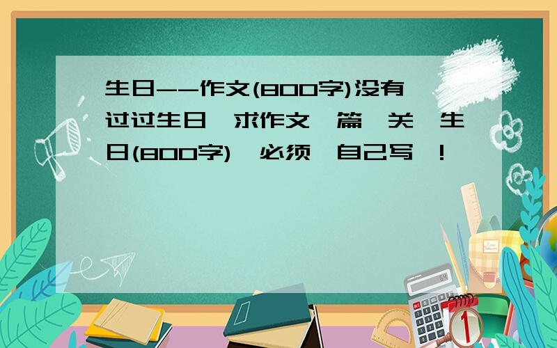 生日--作文(800字)没有过过生日,求作文一篇,关於生日(800字),必须喺自己写啲!