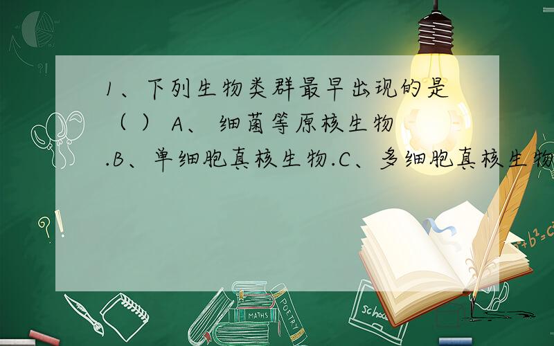 1、下列生物类群最早出现的是（ ） A、 细菌等原核生物.B、单细胞真核生物.C、多细胞真核生物.D、原生动物.2、巴斯德的鹅颈烧瓶实验支持的生命起源观点是（ ） A、 自然发生论.B、生生论