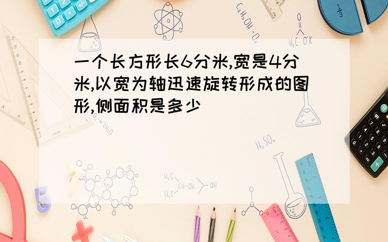 一个长方形长6分米,宽是4分米,以宽为轴迅速旋转形成的图形,侧面积是多少