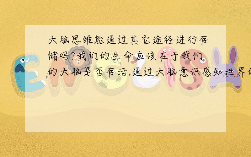 大脑思维能通过其它途径进行存储吗?我们的生命应该在于我们的大脑是否存活,通过大脑意识感知世界的存在.如果大脑死亡我们的躯干存活也就没有任何意义.有没有可能将我们大脑内的思维