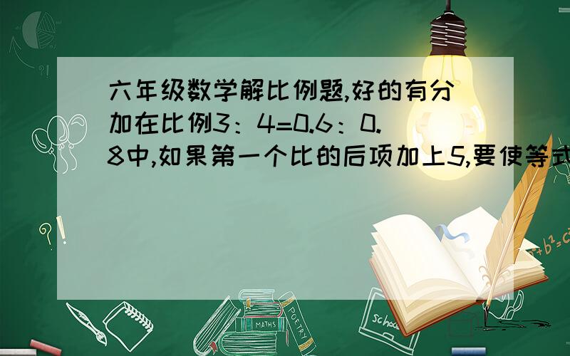 六年级数学解比例题,好的有分加在比例3：4=0.6：0.8中,如果第一个比的后项加上5,要使等式不变,那么第二个比的后项应该加上多少