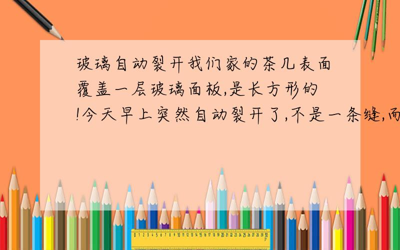 玻璃自动裂开我们家的茶几表面覆盖一层玻璃面板,是长方形的!今天早上突然自动裂开了,不是一条缝,而是布满整个玻璃面板,全是是细小的裂痕!（茶几上没有放任何重物,不是我自己盖上去的