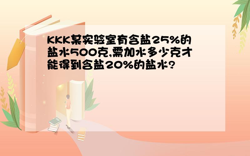 KKK某实验室有含盐25%的盐水500克,需加水多少克才能得到含盐20%的盐水?