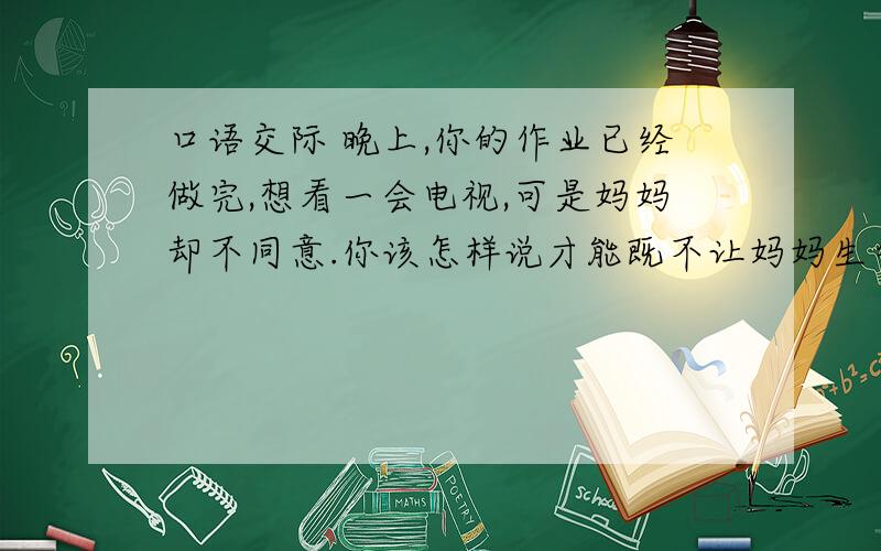 口语交际 晚上,你的作业已经做完,想看一会电视,可是妈妈却不同意.你该怎样说才能既不让妈妈生气,又能看电视?半小时内答!