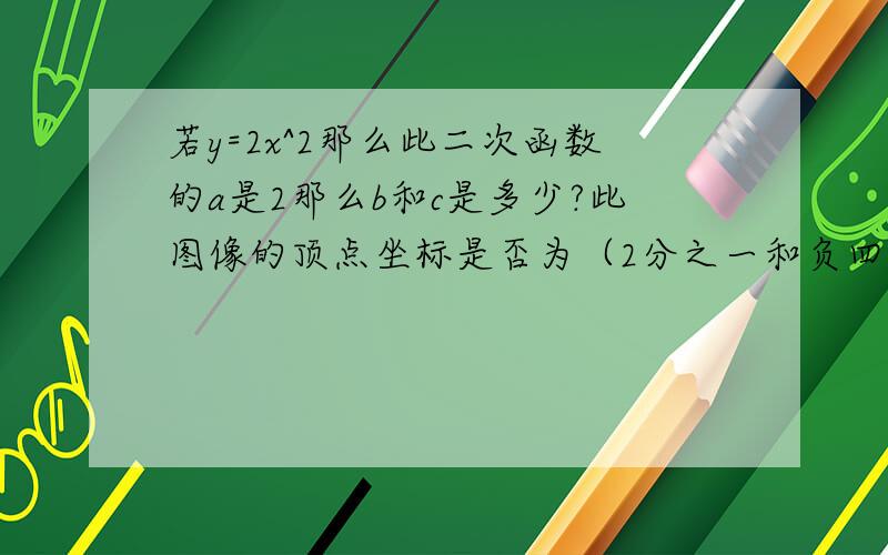 若y=2x^2那么此二次函数的a是2那么b和c是多少?此图像的顶点坐标是否为（2分之一和负四分之一.如果不正确请改正,并将正确的写出来此函数解析式的图像如何画（只需语言表达出即可!）