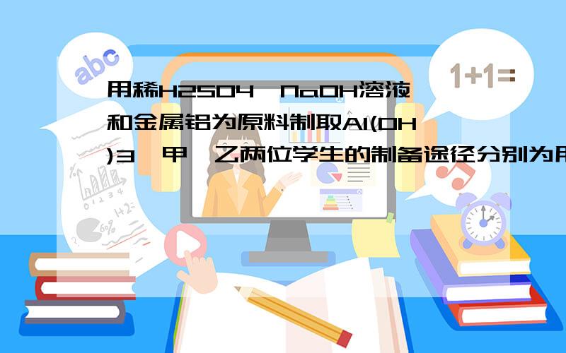 用稀H2SO4,NaOH溶液和金属铝为原料制取Al(OH)3,甲,乙两位学生的制备途径分别为用稀H2SO4,NaOH溶液和金属铝为原料制取Al(OH)3,甲,乙两位学生的制备途径分别为甲:Al→(H2SO4)Al2(SO4)3→(NaOH)Al(OH)3;乙:Al