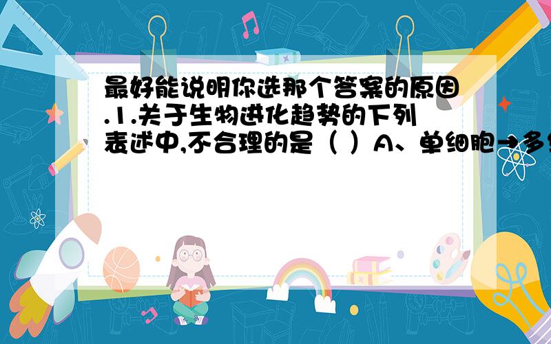 最好能说明你选那个答案的原因.1.关于生物进化趋势的下列表述中,不合理的是（ ）A、单细胞→多细胞 B、体型小的生物→体型大的生物D、低等生物→高等生物2.下列关于化石的叙述中,错误