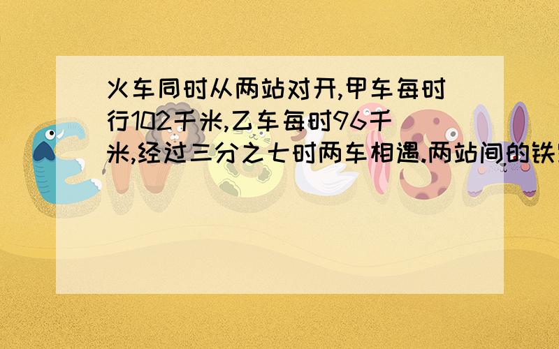 火车同时从两站对开,甲车每时行102千米,乙车每时96千米,经过三分之七时两车相遇.两站间的铁路长多少千米?