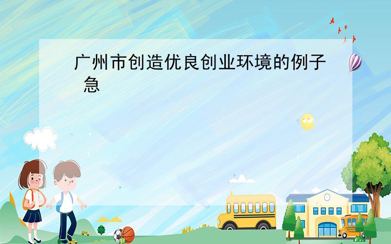 广州市创造优良创业环境的例子 急