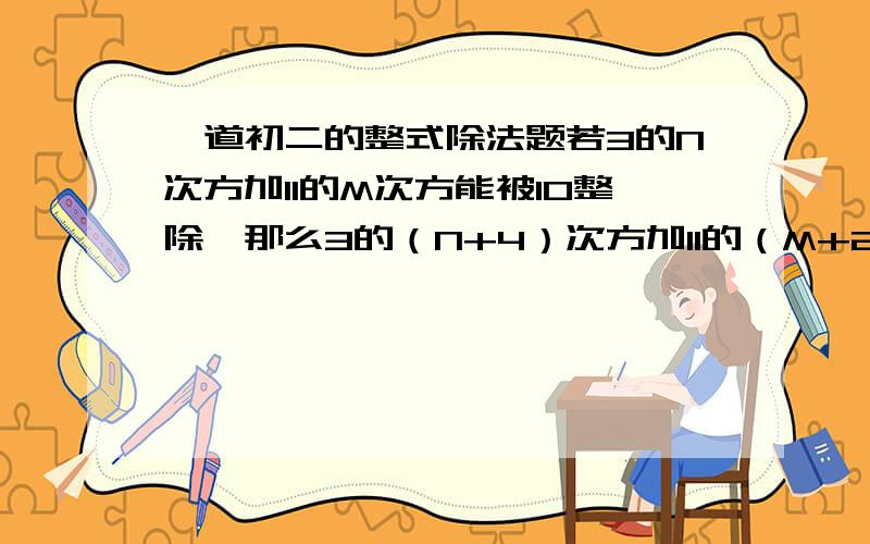 一道初二的整式除法题若3的N次方加11的M次方能被10整除,那么3的（N+4）次方加11的（M+2）次方也能被10整除,请说明理由