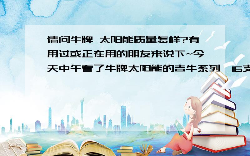 请问牛牌 太阳能质量怎样?有用过或正在用的朋友来说下~今天中午看了牛牌太阳能的吉牛系列,16支管的连自动上水器和安装用的上下水管都装好是2000元,因为架子是铁的,如果换成铝合金的再