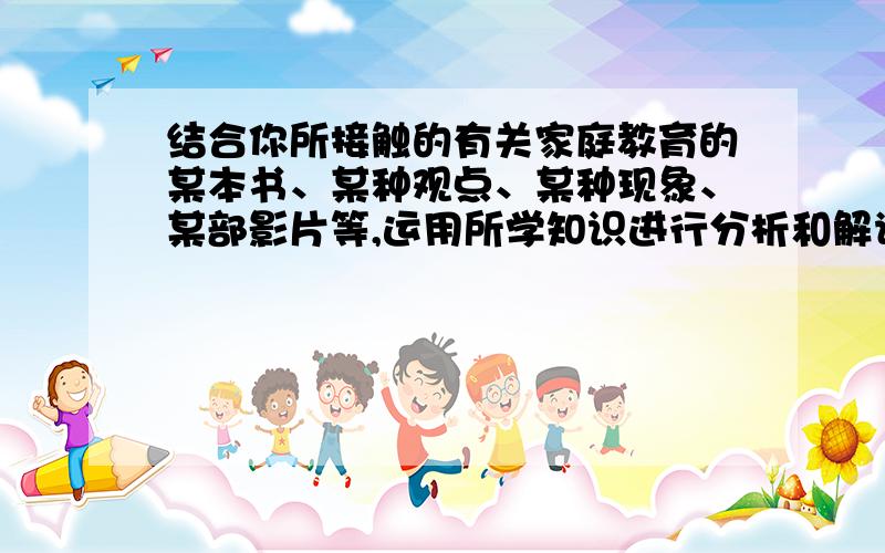 结合你所接触的有关家庭教育的某本书、某种观点、某种现象、某部影片等,运用所学知识进行分析和解读500字