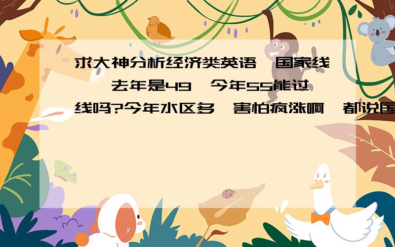 求大神分析经济类英语一国家线……去年是49,今年55能过线吗?今年水区多,害怕疯涨啊,都说国家线稳定可是2011年涨了将近十分…国家线会不会涨到55以上?…担心