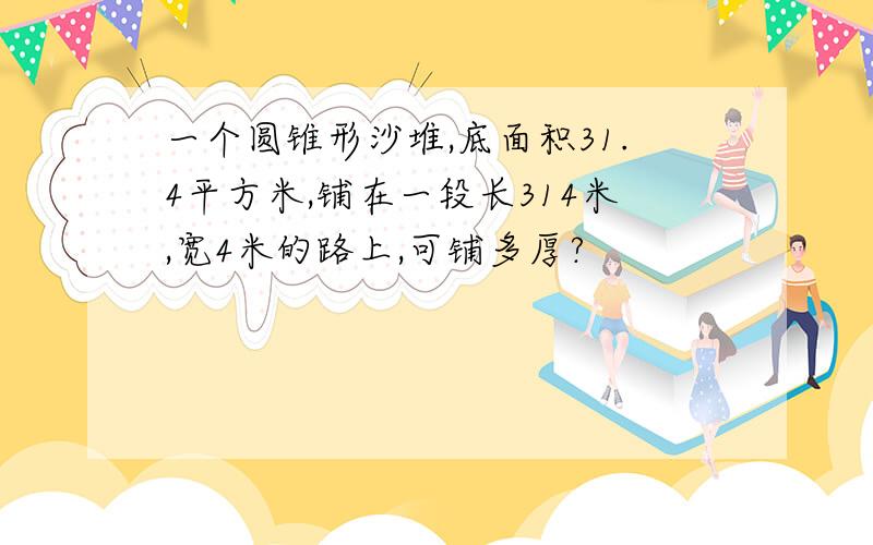 一个圆锥形沙堆,底面积31.4平方米,铺在一段长314米,宽4米的路上,可铺多厚?