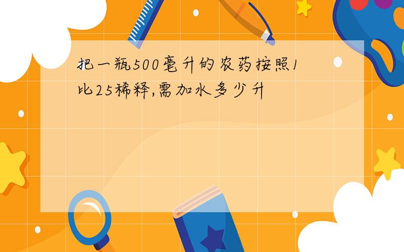 把一瓶500毫升的农药按照1比25稀释,需加水多少升