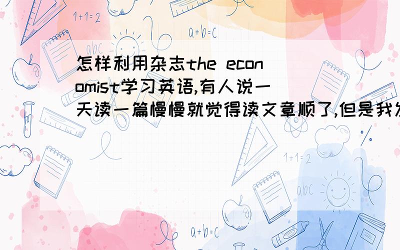 怎样利用杂志the economist学习英语,有人说一天读一篇慢慢就觉得读文章顺了,但是我发现我很多不懂的语法,单词,这样看有效果吗?不懂的句子也就那么过去了.